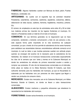 46
FABRICAS: Algunos habitantes cuentan con fábricas de block, jabón, Puertas
Metálicas y ventanales etc.
ARTESANIAS: Se cuente con el siguiente tipo de actividad industrial:
Panaderías, carpinterías, carnicerías, sastrerías, zapaterías, costurerías, talleres,
elaboración de telas típicas, suéteres, herrerías, hojalaterías, mecánica, pintores.
Etc.
El número de empleados en este tipo de actividades varía entre 40 y 50 en total.
Las materias primas las importan de los lugares fronterizos al municipio. En
relación a Panaderías existe un total de 23 en todo el municipio.
COMERCIO: En sus términos generales es la negociación que se hace
comprando, vendiendo y teniendo comunicación y trato de una persona a otra,
este aspecto forma parte importante en la vida económica de cualquier
comunidad, ya que a través de él se permite la subsistencia de los seres humanos
para satisfacer sus necesidades básicas; encontrándose suficiente comercio en el
municipio, lo cual se debe a que muchas personas cuentan con vehículo propio
quienes se encargan del acarreo de lo necesario para la subsistencia de los
habitantes. Se realizan en el municipio transacciones comerciales especialmente
los días de la semana que son: lunes y viernes en la Cabecera Municipal, en
donde los vendedores de artículos de primera necesidad acuden a vender y
comprar sus productos. El otro día de transacciones comerciales es el miércoles,
dicha plaza se realiza en la Aldea Barranca Grande El Calvario, que tiene
suficiente demanda para los habitantes del municipio, ya que es frecuentada no
solamente por los habitantes sino por personas de otros lugares que llegan a
vender sus productos de consumo diario.
MERCADOS: Existen dos mercados uno en la Cabecera Municipal y en Aldea
Barranca Grande el Calvario, en donde se llevan a cabo transacciones
comerciales.
ALMACENES: Existen medianos y pequeños almacenes que abastecen la
necesidad de los habitantes del municipio.
FERRETERIAS: Existen varias ferreterías en el municipio.
 