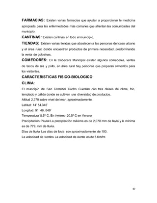 47
FARMACIAS: Existen varias farmacias que ayudan a proporcionar le medicina
apropiada para las enfermedades más comunes que afrentan las comunidades del
municipio.
CANTINAS: Existen cantinas en todo el municipio.
TIENDAS: Existen varias tiendas que abastecen a las personas del caso urbano
y el área rural, donde encuentran productos de primera necesidad, predominando
la venta de golosinas.
COMEDORES: En la Cabecera Municipal existen algunos comedores, ventas
de tacos de res y pollo, en área rural hay personas que preparan alimentos para
los visitantes.
CARACTERISTICAS FISICO-BIOLOGICO
CLIMA:
El municipio de San Cristóbal Cucho Cuentan con tres clases de clima, frio,
templado y cálido donde se cultivan una diversidad de productos.
Altitud 2,370 sobre nivel del mar, aproximadamente
Latitud: 14’ 54.346´
Longitud: 91’ 46. 849’
Temperatura 5.5º C. En invierno 20.5º C en Verano
Precipitación Pluvial La precipitación máxima es de 2,070 mm de lluvia y la mínima
es de 779. mm de lluvia.
Días de lluvia Los días de lluvia son aproximadamente de 100.
La velocidad de vientos La velocidad de viento es de 5 Km/hr.
 