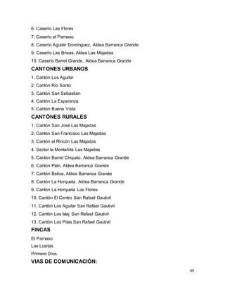 49
6. Caserío Las Flores
7. Caserío el Parnaso
8. Caserío Aguilar Domínguez, Aldea Barranca Grande
9. Caserío Las Brisas, Aldea Las Majadas
10. Caserío Barrel Grande, Aldea Barranca Grande
CANTONES URBANOS
1. Cantón Los Aguilar
2. Cantón Río Santo
3. Cantón San Sebastián
4. Cantón La Esperanza
5. Cantón Buena Vista
CANTÓNES RURALES
1. Cantón San José Las Majadas
2. Cantón San Francisco Las Majadas
3. Cantón el Rincón Las Majadas
4. Sector la Montañita Las Majadas
5. Cantón Barrel Chiquito, Aldea Barranca Grande
6. Cantón Plan, Aldea Barranca Grande
7. Cantón Belice, Aldea Barranca Grande
8. Cantón La Horqueta. Aldea Barranca Grande
9. Cantón La Horqueta Las Flores
10. Cantón El Centro San Rafael Gautivil
11. Cantón Los Aguilar San Rafael Gautivil
12. Cantón Los Ixlaj San Rafael Gautivil
13. Cantón Las Pilas San Rafael Gautivil
FINCAS
El Parnaso
Las Lusitas
Primero Dios
VIAS DE COMUNICACIÓN:
 