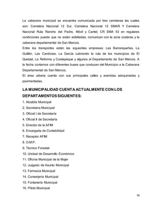 50
La cabecera municipal se encuentra comunicada por tres carreteras las cuales
son: Carretera Nacional 12 Sur, Carretera Nacional 12 SMAR Y Carretera
Nacional Ruta Rancho del Padre, Móvil y Cantel, CR SMA 53 en regulares
condiciones puesto que no están asfaltadas, comunican con la zona costeras y la
cabecera departamental de San Marcos.
Entre los transportes están las siguientes empresas: Las Barranqueñas, La
Guillén, Las Cardonas, La García cubriendo la ruta de los municipios de El
Quetzal, La Reforma y Coatepéque y algunos al Departamento de San Marcos. A
la fecha contamos con diferentes buses que conducen del Municipio a la Cabecera
Departamental de San Marcos.
El área urbana cuenta con sus principales calles y avenidas adoquinadas y
pavimentadas.
LA MUNICIPALIDAD CUENTA ACTUALMENTE CON LOS
DEPARTAMENTOSSIGUIENTES:
1. Alcaldía Municipal
2. Secretaria Municipal
3. Oficial I de Secretaría
4. Oficial II de Secretaría
5. Director de la AFIM
6. Encargada de Contabilidad
7. Receptor AFIM
8. O.M.P.
9. Técnico Forestal
10. Unidad de Desarrollo Económico
11. Oficina Municipal de la Mujer
12. Juzgado de Asunto Municipal
13. Farmacia Municipal
14. Conserjería Municipal
15. Fontanería Municipal
16. Piloto Municipal
 