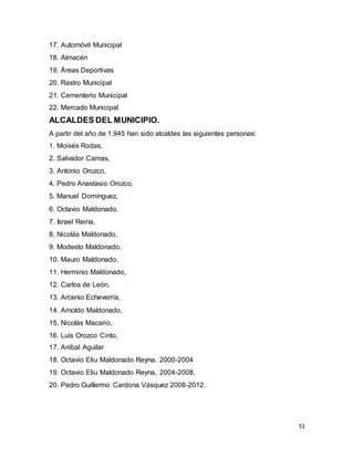 51
17. Automóvil Municipal
18. Almacén
19. Áreas Deportivas
20. Rastro Municipal
21. Cementerio Municipal
22. Mercado Municipal
ALCALDES DEL MUNICIPIO.
A partir del año de 1,945 han sido alcaldes las siguientes personas:
1. Moisés Rodas,
2. Salvador Camas,
3. Antonio Orozco,
4. Pedro Anastasio Orozco,
5. Manuel Domínguez,
6. Octavio Maldonado,
7. Israel Reina,
8. Nicolás Maldonado,
9. Modesto Maldonado,
10. Mauro Maldonado,
11. Herminio Maldonado,
12. Carlos de León,
13. Arcenio Echeverría,
14. Arnoldo Maldonado,
15. Nicolás Macario,
16. Luís Orozco Cinto,
17. Aníbal Aguilar
18. Octavio Eliu Maldonado Reyna. 2000-2004
19. Octavio Eliu Maldonado Reyna, 2004-2008,
20. Pedro Guillermo Cardona Vásquez 2008-2012.
 
