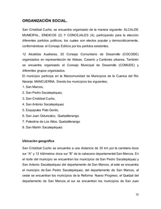 52
ORGANIZACIÓN SOCIAL.
San Cristóbal Cucho, se encuentra organizado de la manera siguiente: ALCALDE
MUNICIPAL, SÍNDICOS (2) Y CONCEJALES (4), participando para la elección
diferentes partidos políticos, los cuales son electos popular y democráticamente,
conformándose el Concejo Edilicio por los partidos existentes.
12 Alcaldías Auxiliares, 20 Consejo Comunitario de Desarrollo (COCODE)
organizados en representación de Aldeas, Caserío y Cantones urbanos, También
se encuentra organizado el Concejo Municipal de Desarrollo (COMUDE) y
diferentes grupos organizados.
El municipio participa en la Mancomunidad de Municipios de la Cuenca del Río
Naranjo MANCUERNA. Siendo los municipios los siguientes;
1. San Marcos,
2. San Pedro Sacatepéquez,
3. San Cristóbal Cucho,
4. San Antonio Sacatepéquez
5. Esquipulas Palo Gordo,
6. San Juan Ostuncalco, Quetzaltenango
7. Palestina de Los Altos, Quetzaltenango
8. San Martín Sacatepéquez
Ubicación geográfica
San Cristóbal Cucho se encuentra a una distancia de 30 km por la carretera doce
sur “A” y 12 kilómetros doce sur “B” de la cabecera departamental San Marcos. En
el norte del municipio se encuentran los municipios de San Pedro Sacatepéquez y
San Antonio Sacatepéquez del departamento de San Marcos, al este se encuentra
el municipio de San Pedro Sacatepéquez, del departamento de San Marcos, al
oeste se encuentran los municipios de la Reforma Nuevo Progreso, el Quetzal del
departamento de San Marcos, al sur se encuentran los municipios de San Juan
 