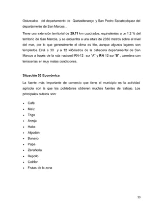 53
Ostuncalco del departamento de Quetzaltenango y San Pedro Sacatepéquez del
departamento de San Marcos .
Tiene una extensión territorial de 29.71 km cuadrados, equivalentes a un 1.2 % del
territorio de San Marcos, y se encuentra a una altura de 2350 metros sobre el nivel
del mar, por lo que generalmente el clima es frio, aunque algunos lugares son
templados. Está a 30 y a 12 kilómetros de la cabecera departamental de San
Marcos a través de la ruta nacional RN-12 sur “A” y RN 12 sur “B” , carretera con
terracerías en muy malas condiciones.
Situación 53 Económica
La fuente más importante de comercio que tiene el municipio es la actividad
agrícola con la que los pobladores obtienen muchas fuentes de trabajo. Los
principales cultivos son:
 Café
 Maíz
 Trigo
 Arveja
 Haba
 Algodón
 Banano
 Papa
 Zanahoria
 Repollo
 Coliflor
 Frutas de la zona
 