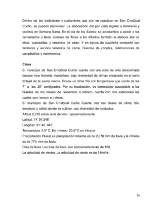 54
Dentro de las tradiciones y costumbres que aún se practican en San Cristóbal
Cucho, se pueden mencionar; La elaboración del pan para regalar a familiares y
vecinos en Semana Santa. En el día de los Santos: se acostumbra a asistir a los
cementerios y llevar coronas de flores a los difuntos, también la elabora atol de
elote, quesadillas y tamalitos de elote. Y en época de navideña compartir con
familares y vecinos tamalitos de carne, Quemas de cohetes, celebraciones de
cumpleaños y matrimonios.
Clima
El municipio de San Cristóbal Cucho cuenta con una zona de vida denominada
bosque muy húmedo montañoso bajo diversidad de climas enclavado en el cerro
Ishtajel de la sierra madre. Posee un clima frió con temperatura que oscila de los
7° a los 25° centígrados. Por su localización, es demasiado susceptible a las
heladas de los meses de noviembre a febrero, cuenta con dos estaciones las
cuales son: verano e invierno.
El municipio de San Cristóbal Cucho Cuenta con tres clases de clima, frio,
templado y cálido donde se cultivan una diversidad de productos.
Altitud 2,370 sobre nivel del mar, aproximadamente
Latitud: 14’ 54.346´
Longitud: 91’ 46. 849’
Temperatura 5.5º C. En invierno 20.5º C en Verano
Precipitación Pluvial La precipitación máxima es de 2,070 mm de lluvia y la mínima
es de 779. mm de lluvia.
Días de lluvia Los días de lluvia son aproximadamente de 100.
La velocidad de vientos La velocidad de viento es de 5 Km/hr.
 