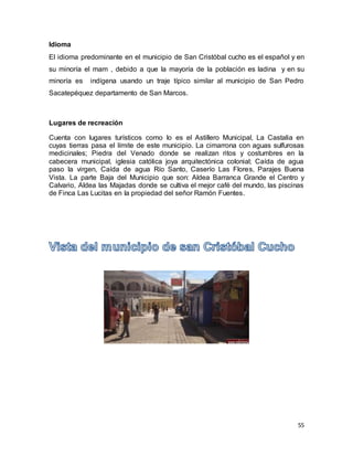 55
Idioma
El idioma predominante en el municipio de San Cristóbal cucho es el español y en
su minoría el mam , debido a que la mayoría de la población es ladina y en su
minoría es indígena usando un traje típico similar al municipio de San Pedro
Sacatepéquez departamento de San Marcos.
Lugares de recreación
Cuenta con lugares turísticos como lo es el Astillero Municipal, La Castalia en
cuyas tierras pasa el límite de este municipio. La cimarrona con aguas sulfurosas
medicinales; Piedra del Venado donde se realizan ritos y costumbres en la
cabecera municipal, iglesia católica joya arquitectónica colonial; Caída de agua
paso la virgen, Caída de agua Río Santo, Caserío Las Flores, Parajes Buena
Vista. La parte Baja del Municipio que son: Aldea Barranca Grande el Centro y
Calvario, Aldea las Majadas donde se cultiva el mejor café del mundo, las piscinas
de Finca Las Lucitas en la propiedad del señor Ramón Fuentes.
 