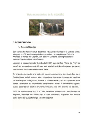 56
D. DEPARTAMENTO
1. Reseña histórica
San Marcos fue fundado el 25 de abril de 1,533; día del arribo de la Colonia Militar,
integrada por 50 hombres españoles que enviara el conquistador Pedro de
Alvarado al mando del Capitán Juan de León Cardona, con el propósito de
extender los dominios a estos lugares.
Llegaron al bosque llamado “CANDACUCHEX” que significa “Tierra de Frío”, los
españoles se apoderaron de él, para vivir apartados de los aborígenes, ya que su
desconfianza hacia ellos era bastante fuerte.
En el punto dominante a la vista del pueblo, precisamente por donde hoy es el
Cantón Santa Isabel, hicieron alto y dispusieron descansar; tomando las medidas
necesarias para su seguridad, durante la primera noche que iban a pasar en estas
tierras, levantaron su improvisado campamento militar y encendieron fogatas;
pues a pesar de que estaban en plena primavera, para ellos el clima era adverso.
El 25 de septiembre de 1,675, el Oidor de la Real Audiencia Lic. Juan Bautista de
Arqueola, distribuye las tierras bajo la idea latifundista, surgiendo San Marcos
como barrio de Quetzaltenango, al estilo español.
 