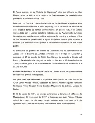 57
El Padre Juarros, en su “Historia de Guatemala”, dice que el barrio de San
Marcos, aldea de ladinos en la provincia de Quetzaltenango, fue mandado erigir
por la Real Audiencia el año de 1,755.
Don José Luis García A., dice sobre la fundación de San Marcos lo siguiente: Con
la construcción de viviendas al estilo español y con la necesidad de encauzar la
vida colectiva dentro de normas administrativas, en el año 1,752 San Marcos
representado por 4, vecinos solicitó la instalación de su Ayuntamiento Municipal;
iniciándose con esto la carrera política autónoma del pueblo y la actividad cívica
de sus ciudadanos, principiando a figurar el apellido Barrios, para nominar a
hombres que dedicaron su vida pública al nacimiento de la entidad de este nuevo
pueblo.
Al distribuirse los pueblos del Estado de Guatemala para la Administración de
Justicia por el Sistema de Jurados, adoptado en el Código de Livingston y
decretado el 27 de agosto de 1,836; San Marcos, fue adscrito al Circuito del
Barrio; y fue elevado a la categoría de Valle por Decreto el 12 de noviembre de
1,825 y como tal, pasó a ser la cabecera del Distrito territorial de su nombre, el 3
de julio de 1,832.
El censo fue levantado por el vecino Jesús del Castillo, el que dio por resultado la
elección de la primera Municipalidad.
Los personajes que constituyeron la primera Municipalidad de San Marcos en
1,754 fueron: Alcalde Primero, Sebastián de Barrios; Alcalde Segundo, Fernando
Rodríguez; Primer Regidor, Pedro Escobar; Mayordomo de Cabildo, Marcos de
Rodas.
El 16 de Marzo de 1,791, se produjo un terremoto y derrumbó el edificio de la
Municipalidad. El 18 de abril de 1,797, el Arzobispo don Juan Félix de Villegas
ordenó la construcción del nuevo templo católico; este duró hasta el 6 de
agosto de 1,944, pues se desplomó a consecuencia de un nuevo terremoto.
 