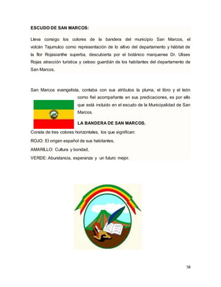 58
ESCUDO DE SAN MARCOS:
Lleva consigo los colores de la bandera del municipio San Marcos, el
volcán Tajumulco como representación de lo altivo del departamento y hábitat de
la flor Rojasianthe superba, descubierta por el botánico marquense Dr. Ulises
Rojas atracción turística y celoso guardián de los habitantes del departamento de
San Marcos.
San Marcos evangelista, contaba con sus atributos la pluma, el libro y el león
como fiel acompañante en sus predicaciones, es por ello
que está incluido en el escudo de la Municipalidad de San
Marcos.
LA BANDERA DE SAN MARCOS.
Consta de tres colores horizontales, los que significan:
ROJO: El origen español de sus habitantes,
AMARILLO: Cultura y bondad,
VERDE: Abundancia, esperanza y un futuro mejor.
 