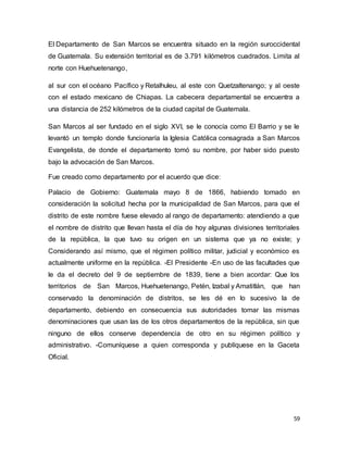 59
El Departamento de San Marcos se encuentra situado en la región suroccidental
de Guatemala. Su extensión territorial es de 3.791 kilómetros cuadrados. Limita al
norte con Huehuetenango,
al sur con el océano Pacífico y Retalhuleu, al este con Quetzaltenango; y al oeste
con el estado mexicano de Chiapas. La cabecera departamental se encuentra a
una distancia de 252 kilómetros de la ciudad capital de Guatemala.
San Marcos al ser fundado en el siglo XVI, se le conocía como El Barrio y se le
levantó un templo donde funcionaría la Iglesia Católica consagrada a San Marcos
Evangelista, de donde el departamento tomó su nombre, por haber sido puesto
bajo la advocación de San Marcos.
Fue creado como departamento por el acuerdo que dice:
Palacio de Gobierno: Guatemala mayo 8 de 1866, habiendo tomado en
consideración la solicitud hecha por la municipalidad de San Marcos, para que el
distrito de este nombre fuese elevado al rango de departamento: atendiendo a que
el nombre de distrito que llevan hasta el día de hoy algunas divisiones territoriales
de la república, la que tuvo su origen en un sistema que ya no existe; y
Considerando así mismo, que el régimen político militar, judicial y económico es
actualmente uniforme en la república. -El Presidente -En uso de las facultades que
le da el decreto del 9 de septiembre de 1839, tiene a bien acordar: Que los
territorios de San Marcos, Huehuetenango, Petén, Izabal y Amatitlán, que han
conservado la denominación de distritos, se les dé en lo sucesivo la de
departamento, debiendo en consecuencia sus autoridades tomar las mismas
denominaciones que usan las de los otros departamentos de la república, sin que
ninguno de ellos conserve dependencia de otro en su régimen político y
administrativo. -Comuníquese a quien corresponda y publíquese en la Gaceta
Oficial.
 