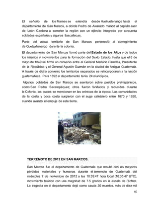 60
El señorío de los Mames se extendía desde Huehuetenango hasta el
departamento de San Marcos, a donde Pedro de Alvarado mandó al capitán Juan
de León Cardona a someter la región con un ejército integrado por cincuenta
soldados españoles y algunos tlascaltecas.
Parte del actual territorio de San Marcos perteneció al corregimiento
de Quetzaltenango durante la colonia.
El departamento de San Marcos formó parte del Estado de los Altos y de todos
los intentos y movimientos para la formación del Sexto Estado, hasta que el 8 de
mayo de 1849 se firmó un convenio entre el General Mariano Paredes, Presidente
de la República y el General Agustín Guzmán en la ciudad de Antigua Guatemala.
A través de dicho convenio los territorios separados se reincorporaron a la nación
guatemalteca. Para 1892 el departamento tenía 24 municipios.
Algunos poblados de San Marcos se asentaron sobre pueblos prehispánicos,
como San Pedro Sacatepéquez; otros fueron fundados y reducidos durante
la Colonia, los cuales se mencionan en las crónicas de la época. Las comunidades
de la costa y boca costa surgieron con el auge cafetalero entre 1870 y 1920,
cuando avanzó el empuje de esta tierra.
TERREMOTO DE 2012 EN SAN MARCOS.
San Marcos fue el departamento de Guatemala que resultó con las mayores
pérdidas materiales y humanas durante el terremoto de Guatemala del
miércoles 7 de noviembre de 2012 a las 10:35:47 hora local (16:35:47 UTC),
movimiento telúrico con una magnitud de 7.5 grados en la escala de Richter.
La tragedia en el departamento dejó como cauda 30 muertos, más de diez mil
 