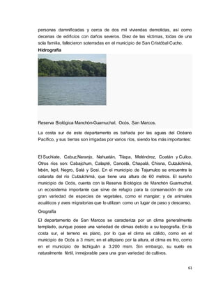 61
personas damnificadas y cerca de dos mil viviendas demolidas, así como
decenas de edificios con daños severos. Diez de las víctimas, todas de una
sola familia, fallecieron soterradas en el municipio de San Cristóbal Cucho.
Hidrografía
Reserva Biológica Manchón-Guamuchal, Ocós, San Marcos.
La costa sur de este departamento es bañada por las aguas del Océano
Pacífico, y sus tierras son irrigadas por varios ríos, siendo los más importantes:
El Suchiate, Cabuz,Naranjo, Nahuatán, Tilapa, Meléndrez, Coatán y Cuilco.
Otros ríos son: Cabajchum, Calapté, Cancelá, Chapalá, Chisna, Cutzulchimá,
Ixbén, Ixpil, Negro, Salá y Sosi. En el municipio de Tajumulco se encuentra la
catarata del río Cutzulchimá, que tiene una altura de 60 metros. El sureño
municipio de Ocós, cuenta con la Reserva Biológica de Manchón Guamuchal,
un ecosistema importante que sirve de refugio para la conservación de una
gran variedad de especies de vegetales, como el manglar; y de animales
acuáticos y aves migratorias que lo utilizan como un lugar de paso y descanso.
Orografía
El departamento de San Marcos se caracteriza por un clima generalmente
templado, aunque posee una variedad de climas debido a su topografía. En la
costa sur, el terreno es plano, por lo que el clima es cálido, como en el
municipio de Ocós a 3 msm; en el altiplano por la altura, el clima es frío, como
en el municipio de Ixchiguán a 3.200 msm. Sin embargo, su suelo es
naturalmente fértil, inmejorable para una gran variedad de cultivos.
 