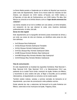 62
La Sierra Madre penetra a Guatemala por el vértice de Niquihuil que recorre la
parte norte del departamento. Dentro de la misma están los Volcanes de San
Antonio, con elevación de 3.033 metros; el Tacaná, con 4.092 metros; y
el Tajumulco, el más alto de Centroamérica, con 4.220 metros. Por ellos, San
Marcos es conocido en el ámbito literario como el “lugar donde amanecen los
volcanes".
Las tierras situadas al sur de la cordillera son casi planas y el clima templado,
con excepción de las que abarcan la costa, zona riquísima destinada
preferentemente al cultivo del café.
Zonas de vida vegetal
Este departamento por la topografía del terreno posee diversidad de climas y
por ende sus zonas de vida son diversas, se identifican siete zonas de vida
bien definidas:
 bs-S Bosque Seco Subtropical
 bh-S(t) Bosque Húmedo Subtropical Templado
 bh-S(c) Bosque Húmedo Subtropical Cálido
 bmh-S(c) Bosque Muy Húmedo Subtropical Cálido
 bh-MB Bosque Húmedo Montano Bajo Subtropical
 bmh-MB Bosque Muy Húmedo Montano Bajo Subtropical
 bmh-M Bosque Muy Húmedo Montano Subtropical.
Vías de comunicación
En este departamento se localizan las siguientes Carreteras: Ruta Nacional 1,
Ruta Nacional 6-W, Ruta Nacional 12-S y la Interamericana CA-2 que,
partiendo de la ciudad Tecún Umán, municipio de Ayutla, frontera con México,
y recorriendo la zona costera del país, al llegar a Escuintla, por la carretera
interoceánica, el departamento se comunica con la ciudad capital.
También existen roderas, veredas y caminos vecinales de terracería en el
departamento, que sirven de comunicación entre poblados vecinos.
Existe además las vías y estaciones del ferrocarril en la parte fronteriza con
México, sobre todo en los municipios de Ayutla, Pajapita y Ocós.
 
