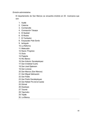 64
División administrativa
El departamento de San Marcos se encuentra dividido en 30 municipios que
son:
1. Ayutla
2. Catarina
3. Comitancillo
4. Concepción Tutuapa
5. El Quetzal
6. El Rodeo
7. El Tumbador
8. Esquipulas Palo Gordo
9. Ixchiguán
10.La Reforma
11.Malacatán
12.Nuevo Progreso
13.Ocós
14.Pajapita
15.Río Blanco
16.San Antonio Sacatepéquez
17.San Cristóbal Cucho
18.San José Ojetenam
19.San Lorenzo
20.San Marcos (San Marcos)
21.San Miguel Ixtahuacán
22.San Pablo
23.San Pedro Sacatepéquez
24.San Rafael Pie de la Cuesta
25.Sibinal
26.Sipakapa
27.Tacaná
28.Tajumulco
29.Tejutla
30. La Blanca.
 