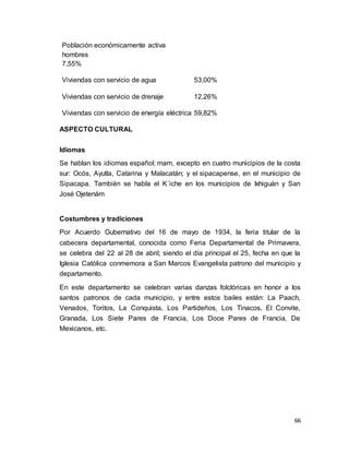 66
Población económicamente activa
hombres
7,55%
Viviendas con servicio de agua 53,00%
Viviendas con servicio de drenaje 12,26%
Viviendas con servicio de energía eléctrica 59,82%
ASPECTO CULTURAL
Idiomas
Se hablan los idiomas español; mam, excepto en cuatro municipios de la costa
sur: Ocós, Ayutla, Catarina y Malacatán; y el sipacapense, en el municipio de
Sipacapa. También se habla el K´iche en los municipios de Ixhiguán y San
José Ojetenám
Costumbres y tradiciones
Por Acuerdo Gubernativo del 16 de mayo de 1934, la feria titular de la
cabecera departamental, conocida como Feria Departamental de Primavera,
se celebra del 22 al 28 de abril; siendo el día principal el 25, fecha en que la
Iglesia Católica conmemora a San Marcos Evangelista patrono del municipio y
departamento.
En este departamento se celebran varias danzas folclóricas en honor a los
santos patronos de cada municipio, y entre estos bailes están: La Paach,
Venados, Toritos, La Conquista, Los Partideños, Los Tinacos, El Convite,
Granada, Los Siete Pares de Francia, Los Doce Pares de Francia, De
Mexicanos, etc.
 