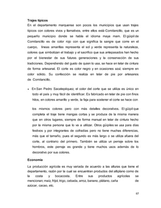 67
Trajes típicos
En el departamento marquense son pocos los municipios que usan trajes
típicos con colores vivos y llamativos, entre ellos está Comitancillo, que es un
pequeño municipio donde se habla el idioma maya mam. El güipil de
Comitancillo es de color rojo con que significa la sangre que corre en el
cuerpo, líneas amarillas representa el sol y verde representa la naturaleza,
colores que simbolizan el trabajo y el sacrifico que sus antepasados han hecho
por el bienestar de sus futuras generaciones y la conservación de sus
tradiciones. Dependiendo del gusto de quien lo usa, se hace en telar de cintura
de forma artesanal. El corte es color negro y en ocasiones azul, siempre en
color sólido. Su confección se realiza en telar de pie por artesanos
de Comitancillo.
 En San Pedro Sacatepéquez, el color del corte que se utiliza es único en
todo el país y muy fácil de identificar. Es fabricado en telar de pie con finos
hilos, en colores amarillo y verde, la faja para sostener el corte se hace con
los mismos colores pero con más detalles decorativos. El güipil que
completa el traje tiene mangas cortas y se produce de la misma manera
que en otros lugares, siempre de forma manual en telar de cintura hecho
por la misma persona que lo va a utilizar. Otros güipiles se usa para días
festivos y por integrantes de cofradías pero no tiene muchas diferencias,
más que el tamaño, pues el segundo es más largo o se utiliza afuera del
corte, al contrario del primero. También se utiliza un perraje sobre los
hombros, este perraje es grande y tiene muchos usos además de lo
decorativo por sus colores.
Economía
La producción agrícola es muy variada de acuerdo a las alturas que tiene el
departamento, razón por la cual se encuentran productos del altiplano como de
la costa y bocacosta. Entre sus productos agrícolas se
mencionan; maíz, fríjol, trigo, cebada, arroz, banano, plátano, caña de
azúcar, cacao, etc.
 