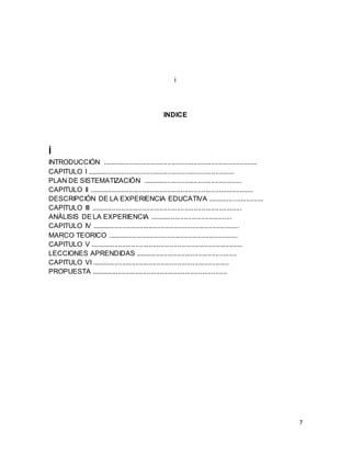 7
i
INDICE
Í
INTRODUCCIÓN .................................................................................
CAPITULO I .............................................................................
PLAN DE SISTEMATIZACIÓN ....................................................
CAPITULO II ......................................................................................
DESCRIPCIÓN DE LA EXPERIENCIA EDUCATIVA .............................
CAPITULO III ...............................................................................
ANÁLISIS DE LA EXPERIENCIA ...........................................
CAPITULO IV .............................................................................
MARCO TEORICO ....................................................................
CAPITULO V ................................................................................
LECCIONES APRENDIDAS .....................................................
CAPITULO VI ........................................................................
PROPUESTA .......................................................................
 