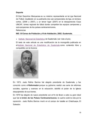 70
Deporte
El Club Deportivo Marquense es su máximo representante en la Liga Nacional
de Fútbol; resaltando en su palmarés dos sub campeonatos de liga, en torneos
cortos, (2006 y 2007), y un tercer lugar (2007) en la desaparecida Copa
UNCAF, torneo regional de fútbol donde competían los equipos campeones y
sub-campeones de los países centroamericanos.
Referencias
INE: XI Censo de Población y VI de Habitación, 2002. Guatemala.
 Instituto Nacional de Estadística de Guatemala (ver nota al pie).
El texto de este artículo es una modificación de la monografía publicada en
el Instituto Nacional de Estadística de Guatemala como contenido libre y
compatible con la licencia
En 1873, Justo Rufino Barrios fué elegido presidente de Guatemala, y fue
conocido como el Reformador porque su gobierno realizó una serie de reformas
sociales, agrarias y avances en la educación, debilitó el poder de la Iglesia
despojándola de sus bienes.
En 1879 fue elegido de nuevo presidente con el fin de llevar a cabo su gran ideal
que fué la Unión de los Paises Centroamericanos, lo cual le costó la vida por la
oposición. Justo Rufino Barrios murió en el campo de batalla en Chalchuapa, El
Salvador.
 