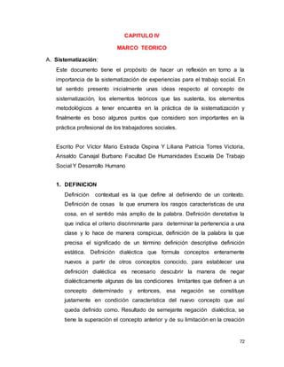 72
CAPITULO IV
MARCO TEORICO
A. Sistematización:
Este documento tiene el propósito de hacer un reflexión en torno a la
importancia de la sistematización de experiencias para el trabajo social. En
tal sentido presento inicialmente unas ideas respecto al concepto de
sistematización, los elementos teóricos que las sustenta, los elementos
metodológicos a tener encuentra en la práctica de la sistematización y
finalmente es boso algunos puntos que considero son importantes en la
práctica profesional de los trabajadores sociales.
Escrito Por Víctor Mario Estrada Ospina Y Liliana Patricia Torres Victoria,
Arisaldo Carvajal Burbano Facultad De Humanidades Escuela De Trabajo
Social Y Desarrollo Humano
1. DEFINICION
Definición contextual es la que define al definiendo de un contexto.
Definición de cosas la que enumera los rasgos características de una
cosa, en el sentido más amplio de la palabra. Definición denotativa la
que indica el criterio discriminante para determinar la pertenencia a una
clase y lo hace de manera conspicua, definición de la palabra la que
precisa el significado de un término definición descriptiva definición
estática. Definición dialéctica que formula conceptos enteramente
nuevos a partir de otros conceptos conocido, para establecer una
definición dialéctica es necesario descubrir la manera de negar
dialécticamente algunas de las condiciones limitantes que definen a un
concepto determinado y entonces, esa negación se constituye
justamente en condición característica del nuevo concepto que así
queda definido como. Resultado de semejante negación dialéctica, se
tiene la superación el concepto anterior y de su limitación en la creación
 