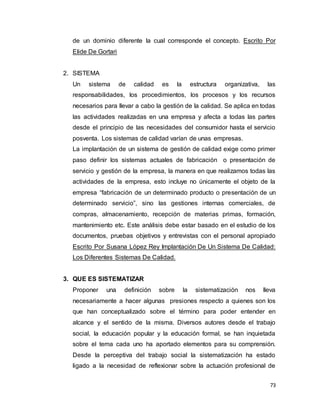 73
de un dominio diferente la cual corresponde el concepto. Escrito Por
Elide De Gortari
2. SISTEMA
Un sistema de calidad es la estructura organizativa, las
responsabilidades, los procedimientos, los procesos y los recursos
necesarios para llevar a cabo la gestión de la calidad. Se aplica en todas
las actividades realizadas en una empresa y afecta a todas las partes
desde el principio de las necesidades del consumidor hasta el servicio
posventa. Los sistemas de calidad varían de unas empresas.
La implantación de un sistema de gestión de calidad exige como primer
paso definir los sistemas actuales de fabricación o presentación de
servicio y gestión de la empresa, la manera en que realizamos todas las
actividades de la empresa, esto incluye no únicamente el objeto de la
empresa “fabricación de un determinado producto o presentación de un
determinado servicio”, sino las gestiones internas comerciales, de
compras, almacenamiento, recepción de materias primas, formación,
mantenimiento etc. Este análisis debe estar basado en el estudio de los
documentos, pruebas objetivos y entrevistas con el personal apropiado
Escrito Por Susana López Rey Implantación De Un Sistema De Calidad:
Los Diferentes Sistemas De Calidad.
3. QUE ES SISTEMATIZAR
Proponer una definición sobre la sistematización nos lleva
necesariamente a hacer algunas presiones respecto a quienes son los
que han conceptualizado sobre el término para poder entender en
alcance y el sentido de la misma. Diversos autores desde el trabajo
social, la educación popular y la educación formal, se han inquietada
sobre el tema cada uno ha aportado elementos para su comprensión.
Desde la perceptiva del trabajo social la sistematización ha estado
ligado a la necesidad de reflexionar sobre la actuación profesional de
 