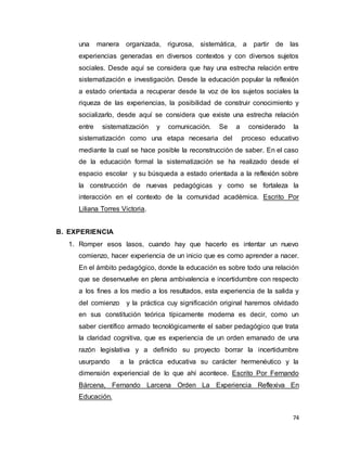 74
una manera organizada, rigurosa, sistemática, a partir de las
experiencias generadas en diversos contextos y con diversos sujetos
sociales. Desde aquí se considera que hay una estrecha relación entre
sistematización e investigación. Desde la educación popular la reflexión
a estado orientada a recuperar desde la voz de los sujetos sociales la
riqueza de las experiencias, la posibilidad de construir conocimiento y
socializarlo, desde aquí se considera que existe una estrecha relación
entre sistematización y comunicación. Se a considerado la
sistematización como una etapa necesaria del proceso educativo
mediante la cual se hace posible la reconstrucción de saber. En el caso
de la educación formal la sistematización se ha realizado desde el
espacio escolar y su búsqueda a estado orientada a la reflexión sobre
la construcción de nuevas pedagógicas y como se fortaleza la
interacción en el contexto de la comunidad académica. Escrito Por
Liliana Torres Victoria.
B. EXPERIENCIA
1. Romper esos lasos, cuando hay que hacerlo es intentar un nuevo
comienzo, hacer experiencia de un inicio que es como aprender a nacer.
En el ámbito pedagógico, donde la educación es sobre todo una relación
que se desenvuelve en plena ambivalencia e incertidumbre con respecto
a los fines a los medio a los resultados, esta experiencia de la salida y
del comienzo y la práctica cuy significación original haremos olvidado
en sus constitución teórica típicamente moderna es decir, como un
saber científico armado tecnológicamente el saber pedagógico que trata
la claridad cognitiva, que es experiencia de un orden emanado de una
razón legislativa y a definido su proyecto borrar la incertidumbre
usurpando a la práctica educativa su carácter hermenéutico y la
dimensión experiencial de lo que ahí acontece. Escrito Por Fernando
Bárcena, Fernando Larcena Orden La Experiencia Reflexiva En
Educación.
 
