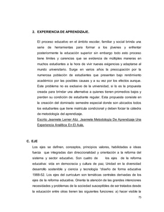75
2. EXPERIENCIA DE APRENDIZAJE.
El proceso educativo en el ámbito escolar, familiar y social brinda una
serie de herramientas para formar a los jóvenes y enfrentar
posteriormente la educación superior sin embargo todo esto proceso
tiene límites y carencias que se evidencia de múltiples maneras en
muchos estudiantes a la hora de vivir nuevas exigencias y adaptarse al
mundo universitario. Surge en varios años la preocupación por la
numerosa población de estudiantes que presentan bajo rendimiento
académico por las posibles causas y a su vez por los efectos aunque.
Este problema no es exclusivo de la universidad, si lo es la propuesta
creada para brindar una alternativa a quienes tienen promedios bajos y
pierden su condición de estudiante regular. Esta propuesta consiste en
la creación del dominado semestre especial donde son ubicados todos
los estudiantes que tiene matrícula condicional y deben forzar la cátedra
de metodología del aprendizaje.
Escrito Jeannete Lerner Atiz Jeannete Metodología De Aprendizaje Una
Experiencia Analítica En El Aula.
C. EJE
Los ejes se definen, conceptos, principios valores, habilidades e ideas
fuerza que integradas dan direccionalidad y orientación a la reforma del
sistema y sector educativo. Son cuatro de los ejes de la reforma
educativa: vida en democracia y cultura de paz, Unidad en la diversidad
desarrollo sostenible y ciencia y tecnología “diseño de forma educativa
1988-52. Los ejes del curriculum son temáticas centrales derivadas de los
ejes de la reforma educativa. Orienta la atención de las grandes intenciones
necesidades y problemas de la sociedad susceptibles de ser tratados desde
la educación entre otras tienen las siguientes funciones: a) hacer visible la
 