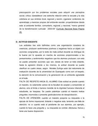 76
preocupación por los problemas sociales para adquirir una perceptiva
social, critica; b)establecer una estrecha relación entre la escuela y la vida
cotidiana en sus ámbitos local, regional y nación; c)generar contenidos de
aprendizaje y vivencias propias del ambiente escolar, proyectándose desde
este al ambiente familiar, comunitario, regional, y nacional, “marco general
de la transformación curricular 2003-54” Currículo Nacional Base Pagina
26.
D. ACTITUD DOCENTE
Las actitudes han sido definidas como una organización duradera de
creencias, producen sentimientos positivos o negativas hacia un objeto con
acciones congruentes, por lo tanto de mala actitud docente se distingue de
la buena por lo apuesta en marcha de acciones proporcionales a los
pensamientos y sentimientos negativos que los alumnos producen; con esto
se puede presentar acciones que van, desde de tener un trato distante,
hasta la agresión directa a los mismos, la actitud docente se puede
clasificar en cuatro áreas, según Morales Suñiga autor del instrumento de
evaluación docente de la universidad de Guanajuato como son: el respeto,
la atención de la comunicación y la generación de un ambiente agradable
en el aula.
FALTA DE RESPETO HACIA EL ALUMNO: Esta actitud se pierde cuando
el maestro, no solamente carece de la facultad de aceptar y comprender al
alumno, sino el límite o barrera invisible de la dignidad humana inherente al
estudiante, se traspasa. Se puede patentizar cuando el maestro realiza
preguntas incomodas o presenta gesticulaciones de desaprobación.
FALTA DE ATENCION: cuando un maestro pospone su respuesta o la
ejecuta de forma impersonal, distante o negativa esta, teniendo una falta de
atención; no si cuando está al pendiente de sus alumnos, por ejemplo,
cuando le hace una pregunta y su respuesta es cordial, afectuosa, franca y
tiene una buena disposición.
 