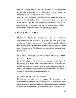 78
DOCENTE NATO: Este docente se caracteriza por su disposición
natural para la docencia y su tacto pedagógico e ingenito. Su
característica es la vocación en un sentido propio.
DOCENTE DEL FUTURO: Este docente seria aquel que tiene una
relación con los padres de los estudiantes a quienes, acepta el
encuentro de la escuela para optimizar su aprendizaje , este tipo de
docente siempre se preocupa a sus alumnos practica nuevos métodos y
técnicas para optimizar el aprendizaje. Escrito Ulises Tomas
2. CUALIDADES DEL DOCENTE.
IMAGEN Y RASGO: En general parece que la reivindicación
profesionalismo o el sentimiento de profesionales por parte de los
enseñantes obedece a una serie de características que formalmente
ellos expresan como pertenecientes por derecho propio a su oficio es el
caso ejemplo, de la reivindicación de condiciones laborales como
pueden ser.
EL CONTROL SOBRE EL CONOCEMIENTO DE LAS PROFESIONES
DE LA ENSEÑANZA.
La profesionalización ha encontrado su proceso más fuerte de
legitimación en la posesión del conocimiento científico. El lenguaje y la
práctica científicos se presentan como un campo discursivo restrictivo y
selecto y el lenguaje profesional se acaba asimilando a las formas y
rituales del científico como nos explica pop kewiz.
LAS TRAMPAS DEL PROFESIONALISMO.
Precisamente en este tipo de proceso de aspiración a un
profesionalismo de efectos dudosos sobre la mejora del trabajo docente
es donde algunos autores a analizado las trampas que esta aspiración
supone para la enseñanza y el profesorado, y como son usados por
 
