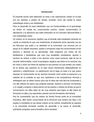 8
Introducción
El presente escrito está elaborado en base a las experiencias vividas en el aula
con los alumnos y padres de familia, tomando como eje central la nueva
metodología activa y sus habilidades.
Para el desarrollo de esas habilidades que son fundamentales en el aprendizaje
se toman en cuenta los conocimientos previos, nuevos conocimientos, la
ejercitación y la aplicación que están enfocados en el Currículum Nacional Base y
una metodología activa.
Un cambio en la educación significa que el docente está actualizado tomando en
cuenta el ambiente en que vive manteniendo al estudiante activo haciendo uso de
los Recursos que están a su alrededor en la comunidad. Los recursos son un
apoyo en la calidad educativa, ayudan a enriquecer mejor los conocimientos en los
alumnos y alumnas en su aprendizaje. Este programa por medio de los
facilitadores y facilitadoras que eran muy excelentes orientadores, aprendí a
cambiar de actitud, a tratar a mis alumnos como seres humanos, dejé de ser el
docente tradicionalista, rompí el paradigma negativo que había en mi persona, hoy
los niños y niñas son libres de expresar lo que piensan y lo que sienten, por medio
de la lectura que practican en el aula crecen diariamente intelectualmente en
sabiduría y entendimiento. La planificación hoy lo hago en base a lo que quiero
alcanzar en conocimiento de los alumnos tomando como centro la educación y la
realidad de su contexto en que vive, rigiéndome a las competencias, técnicas y
estrategias que se deben buscar para que la clase sea más fácil de comprender y
con ello obtener los logros que pretendo alcanzar. Aprendí a dominar mis temores
y mi orgullo y empecé a relacionarme con los padres y madres de familia ya que la
comunicación con ellos debe de ser muy estrecha para lograr un alto índice de
formación en ellos y los educandos quienes son los formadores del mañana.
Hoy he comprendido que los padres de familia forman parte de la comunidad
Educativa, ellos tienen conocimiento de la formación que reciben sus hijos y me
ayudan a orientarlos en sus tareas cuando se los solicito, actualmente se organiza
a la comunidad formando comités de desarrollo y se busca el desarrollo,
solicitando proyectos para el beneficio de la sociedad.
 