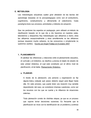 80
E. METODLOGIA
Las metodologías educativas suelen girar alrededor de las teorías del
aprendizaje (basadas en la psicopedagogía) como son el conductismo,
cognitivismo, constructivismo y últimamente el colectivismo. Cada
paradigma tiene sus procesos, actividades y métodos de actuación.
Que me perdonen los expertos en pedagogía, pero utilizaré un método de
clasificación basado en lo que día a día hacemos en nuestras aulas,
laboratorios y despachos. Hay metodologías que utilizamos a diario, otras
las utilizamos excepcionalmente y otras sencillamente no las utilizamos
(porque requieren mucho esfuerzo, no las conocemos o simplemente no
queremos usarlas). Escrito por Angel Fidalgo en 8 octubre 2007
1. PLANEAMIENTO
Al plantear las diferencias y relaciones entre el planeamiento educativo,
el curricular y el didáctico, se clasifica y precisa el objeto de estudio de
esta unidad didáctica, el cual está constituido por el último nivel de
planificación, el de habla. Planeamiento Didáctico.
a. PLANEAR:
A través de la planeación, una persona u organización se fija
alguna meta y estipula qué pasos debería seguir para llegar hasta
ella. En este proceso, que puede tener una duración muy variable
dependiendo del caso, se consideran diversas cuestiones, como ser
los recursos con los que se cuenta y la influencia de situaciones
externas.
Toda planeación consta de distintas etapas, ya que es un proceso
que supone tomar decisiones sucesivas. Es frecuente que la
planificación se inicie con la identificación de un problema y continúe
 