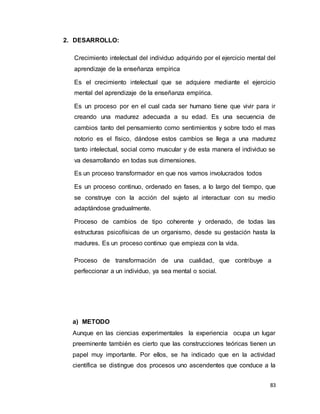 83
2. DESARROLLO:
Crecimiento intelectual del individuo adquirido por el ejercicio mental del
aprendizaje de la enseñanza empírica
Es el crecimiento intelectual que se adquiere mediante el ejercicio
mental del aprendizaje de la enseñanza empírica.
Es un proceso por en el cual cada ser humano tiene que vivir para ir
creando una madurez adecuada a su edad. Es una secuencia de
cambios tanto del pensamiento como sentimientos y sobre todo el mas
notorio es el físico, dándose estos cambios se llega a una madurez
tanto intelectual, social como muscular y de esta manera el individuo se
va desarrollando en todas sus dimensiones.
Es un proceso transformador en que nos vamos involucrados todos
Es un proceso continuo, ordenado en fases, a lo largo del tiempo, que
se construye con la acción del sujeto al interactuar con su medio
adaptándose gradualmente.
Proceso de cambios de tipo coherente y ordenado, de todas las
estructuras psicofísicas de un organismo, desde su gestación hasta la
madures. Es un proceso continuo que empieza con la vida.
Proceso de transformación de una cualidad, que contribuye a
perfeccionar a un individuo, ya sea mental o social.
a) METODO
Aunque en las ciencias experimentales la experiencia ocupa un lugar
preeminente también es cierto que las construcciones teóricas tienen un
papel muy importante. Por ellos, se ha indicado que en la actividad
científica se distingue dos procesos uno ascendentes que conduce a la
 