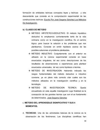 84
formación de entidades teóricas conceptos leyes y teóricas y otra
descendente que consiste en la comprobación experimental de las
construcciones teóricas. Escrito Por José Segarra Sánchez Los Métodos
De Investigación.
b) CLASES DE METODO
 METODO HIPOTETICO-DEDUCTIVO: El método hipotético
deductivo lo empleamos corrientemente tanto de la vida
ordinaria como en la investigación científica. Es el camino
lógico para buscar la solución a los problemas que nos
planteamos. Consiste en emitir hipótesis acerca de las
posibles soluciones al problema planteadas.
 METODO INDUCTIVO: Conjuntamente con el anterior es
utilizado en la ciencia experimental consiste en base
enunciados singulares, tal vez como descripciones de los
resultados de observaciones o experiencias para plantear
enunciados universales, tal vez como hipótesis o teorías.
 METODO DE INVESTIGACION: Habiendo indicado los
rasgos fundamentales del método deductivo e inductivo
conviene, ya en plano más correcto citar cuales son los
métodos utilizados en la investigación científica y en la
tecnología.
 METODO DE INVESTIGACION TEORICA: Queda
encuadrada en esta aquella investigación cuya finalidad es la
concepción de las grandes teorías que son el as fundamento
de determinados. José Segarra Sánchez
c. METODO DEL APRENDIZAJE SIGNIFICATIVO Y SUS 4
MOMENTOS.
d. TECNICAS: Una de las actividades básicas de la ciencia es la
observación de los fenómenos. Las disciplinas científicas han
 