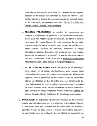 85
desarrolladas estrategias especiales de observación de aquellos
aspectos de la realidad que constituye su núcleo de intereses. Este
capítulo aborda la técnica de observación poniendo especial énfasis
en la observación en contextos naturales. Escrito Por Jose Yuni
Claudio Urbano Técnicas Para Investigar
e. TECNICAS PEDAGOGICAS: A nosotros los educadores nos
compete el compromiso de garantizar la educación del alumno. Para
bien o para mal hacemos parte de cada uno, así como el también
hace parte de nuestra historia. Es esta conciencia la que debe
proporcionarnos la fuerza necesaria para romper lo establecido a
trazar caminos capaces de modificar, transformar la mayor
participación posible. Sabemos, sin embargo que hay muchas
formas de transformación y liberación y una de ellas esta, nuestra
pequeña colaboración. La educación lúdica. Escrito Por Paulo Nunez
Almeida Educacion Ludica Tcnicas Y Juegos Pedagogicas.
f. ESTRATEGIAS DE APRENDIZAJE: El enfoque de las estrategias
pone énfasis en el trabajo interdisciplinario, pues aunque están
clasificadas en tres grandes grupos – estrategias para el desarrollo
cognitivo, para la promoción de los valores y para la creatividad-
podrán ser utilizadas en las diferentes áreas del conocimiento. La
clave éxito consiste en que los profesores descubren como aprenden
los niños y cuáles deben ser las secuencias didácticas adecuadas
para promover su mayor autonomía moral e intelectual. Escrito Por
Virginia Gonzales Onelas Estrategias De Enseñanza y Aprendizaje
3. EVALUACION: En el proceso educativo la evaluación se da de manera
aislada esta interrelacionado con la enseñanza y el aprendizaje. Eso así,
la evaluación debe ser coherente con la nueva forma de enseñar y
aprender. Al inicio de cada unidad, el docente planifica tanto actividades
de aprendizaje como de evaluación las actividades de evaluación son
 