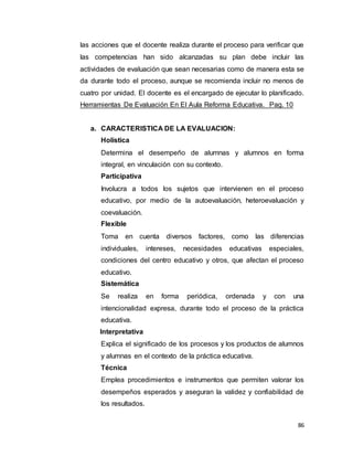 86
las acciones que el docente realiza durante el proceso para verificar que
las competencias han sido alcanzadas su plan debe incluir las
actividades de evaluación que sean necesarias como de manera esta se
da durante todo el proceso, aunque se recomienda incluir no menos de
cuatro por unidad. El docente es el encargado de ejecutar lo planificado.
Herramientas De Evaluación En El Aula Reforma Educativa. Pag. 10
a. CARACTERISTICA DE LA EVALUACION:
Holística
Determina el desempeño de alumnas y alumnos en forma
integral, en vinculación con su contexto.
Participativa
Involucra a todos los sujetos que intervienen en el proceso
educativo, por medio de la autoevaluación, heteroevaluación y
coevaluación.
Flexible
Toma en cuenta diversos factores, como las diferencias
individuales, intereses, necesidades educativas especiales,
condiciones del centro educativo y otros, que afectan el proceso
educativo.
Sistemática
Se realiza en forma periódica, ordenada y con una
intencionalidad expresa, durante todo el proceso de la práctica
educativa.
Interpretativa
Explica el significado de los procesos y los productos de alumnos
y alumnas en el contexto de la práctica educativa.
Técnica
Emplea procedimientos e instrumentos que permiten valorar los
desempeños esperados y aseguran la validez y confiabilidad de
los resultados.
 
