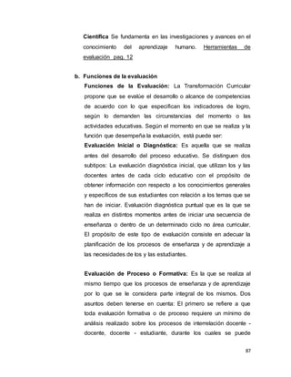 87
Científica Se fundamenta en las investigaciones y avances en el
conocimiento del aprendizaje humano. Herramientas de
evaluación pag. 12
b. Funciones de la evaluación
Funciones de la Evaluación: La Transformación Curricular
propone que se evalúe el desarrollo o alcance de competencias
de acuerdo con lo que especifican los indicadores de logro,
según lo demanden las circunstancias del momento o las
actividades educativas. Según el momento en que se realiza y la
función que desempeña la evaluación, está puede ser:
Evaluación Inicial o Diagnóstica: Es aquella que se realiza
antes del desarrollo del proceso educativo. Se distinguen dos
subtipos: La evaluación diagnóstica inicial, que utilizan los y las
docentes antes de cada ciclo educativo con el propósito de
obtener información con respecto a los conocimientos generales
y específicos de sus estudiantes con relación a los temas que se
han de iniciar. Evaluación diagnóstica puntual que es la que se
realiza en distintos momentos antes de iniciar una secuencia de
enseñanza o dentro de un determinado ciclo no área curricular.
El propósito de este tipo de evaluación consiste en adecuar la
planificación de los procesos de enseñanza y de aprendizaje a
las necesidades de los y las estudiantes.
Evaluación de Proceso o Formativa: Es la que se realiza al
mismo tiempo que los procesos de enseñanza y de aprendizaje
por lo que se le considera parte integral de los mismos. Dos
asuntos deben tenerse en cuenta: El primero se refiere a que
toda evaluación formativa o de proceso requiere un mínimo de
análisis realizado sobre los procesos de interrelación docente -
docente, docente - estudiante, durante los cuales se puede
 