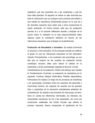 88
establecer qué han aprendido los y las estudiantes y qué les
hace falta aprender. El segundo se refiere al valor funcional que
tiene la información que se consigue como producto del análisis y
que resulta de importancia fundamental porque es la que los y
las docentes requieren para saber qué y cómo proporcionar la
ayuda pertinente. Al mismo tiempo, este tipo de evaluación
permite al o a la docente reflexionar durante y después de la
acción sobre lo realizado en el aula proporcionándole datos
valiosos sobre la orientación didáctica en función de las
intenciones educativas que se tengan en la planificación.
Evaluación de Resultados o Sumativa: Se realiza al terminar
un proceso o ciclo educativo. Su fin principal consiste en certificar
el grado en que las intenciones educativas se han alcanzado.
Atiende Principalmente, a los productos del aprendizaje, es por
ello que la mayoría de las pruebas de evaluación formal,
constituyen recursos útiles para valorar la calidad de la
enseñanza y de los aprendizajes logrados al terminar el ciclo.
Características de la evaluación. Dentro del enfoque que impulsa
la Transformación Curricular, la evaluación se caracteriza por lo
siguiente. Continua, Integral, Sistemática, Flexible, Interpretativa,
Participativa Se realiza a lo largo de los procesos de enseñanza
y de aprendizaje. Considera todos los aspectos del desarrollo y
crecimiento humano. Se organiza de acuerdo con los grandes
fines o propósitos de la educación articulándose alrededor de
competencias. Se adapta a los procesos de cada grupo; es decir,
tiene en cuenta las diferencias individuales, los intereses, las
necesidades educativas de los y las estudiantes, así como las
condiciones colaterales del Centro Escolar que afectan el
proceso educativo. Busca comprender el significado de los
 