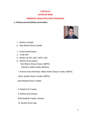 9
CAPITULO I
DATOS DE BASE
BIOGRAFIA EDUCATIVA CON FOTOGRAFIA
a. Historia personal (Datos personales)
1. Nombre completo.
2. Iñigo Misael Orózco Fuentes.
3. Fecha de Nacimiento :
4. 15-08-1961
5. Numero de DPI. 2402 25791 1225
6. Nombre de los padres:
Neri Alfonso Orozco Orozco (QEPD)
Justiniana Adela Fuentes Mendoza
7. Nombre de los Hermanos: Melva Andina Orozco Fuentes (QEPD),
Byron Aguileo Orozco Fuentes (QEPD).
Lilian Rosibel Orozco Fuentes.
8. Estado Civil: Casado
9. Nombre de la Esposa.
Elida Elizabeth Fuentes Godínez.
10. Nombre de los hijos:
 