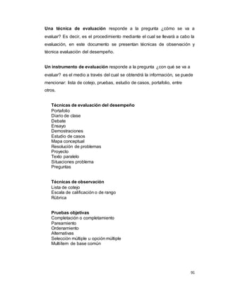91
Una técnica de evaluación responde a la pregunta ¿cómo se va a
evaluar? Es decir, es el procedimiento mediante el cual se llevará a cabo la
evaluación, en este documento se presentan técnicas de observación y
técnica evaluación del desempeño.
Un instrumento de evaluación responde a la pregunta ¿con qué se va a
evaluar? es el medio a través del cual se obtendrá la información, se puede
mencionar: lista de cotejo, pruebas, estudio de casos, portafolio, entre
otros.
Técnicas de evaluación del desempeño
Portafolio
Diario de clase
Debate
Ensayo
Demostraciones
Estudio de casos
Mapa conceptual
Resolución de problemas
Proyecto
Texto paralelo
Situaciones problema
Preguntas
Técnicas de observación
Lista de cotejo
Escala de calificación o de rango
Rúbrica
Pruebas objetivas
Completación o completamiento
Pareamiento
Ordenamiento
Alternativas
Selección múltiple u opción múltiple
Multiítem de base común
 