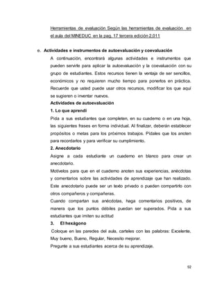 92
Herramientas de evaluación Según las herramientas de evaluación en
el aula del MINEDUC en la pag. 17 tercera edición 2,011C
e. Actividades e instrumentos de autoevaluación y coevaluación
A continuación, encontrará algunas actividades e instrumentos que
pueden servirle para aplicar la autoevaluación y la coevaluación con su
grupo de estudiantes. Estos recursos tienen la ventaja de ser sencillos,
económicos y no requieren mucho tiempo para ponerlos en práctica.
Recuerde que usted puede usar otros recursos, modificar los que aquí
se sugieren o inventar nuevos.
Actividades de autoevaluación
1. Lo que aprendí
Pida a sus estudiantes que completen, en su cuaderno o en una hoja,
las siguientes frases en forma individual. Al finalizar, deberán establecer
propósitos o metas para los próximos trabajos. Pídales que los anoten
para recordarlos y para verificar su cumplimiento.
2. Anecdotario
Asigne a cada estudiante un cuaderno en blanco para crear un
anecdotario.
Motívelos para que en el cuaderno anoten sus experiencias, anécdotas
y comentarios sobre las actividades de aprendizaje que han realizado.
Este anecdotario puede ser un texto privado o pueden compartirlo con
otros compañeros y compañeras.
Cuando compartan sus anécdotas, haga comentarios positivos, de
manera que los puntos débiles puedan ser superados. Pida a sus
estudiantes que imiten su actitud
3. El hexágono
Coloque en las paredes del aula, carteles con las palabras: Excelente,
Muy bueno, Bueno, Regular, Necesito mejorar.
Pregunte a sus estudiantes acerca de su aprendizaje.
 
