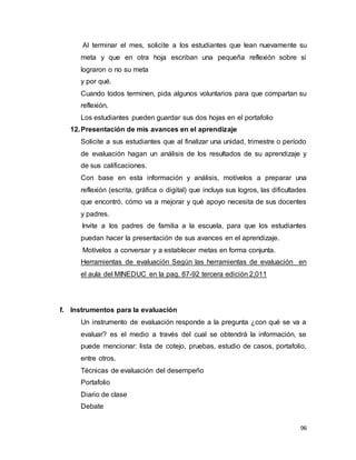 96
Al terminar el mes, solicite a los estudiantes que lean nuevamente su
meta y que en otra hoja escriban una pequeña reflexión sobre si
lograron o no su meta
y por qué.
Cuando todos terminen, pida algunos voluntarios para que compartan su
reflexión.
Los estudiantes pueden guardar sus dos hojas en el portafolio
12.Presentación de mis avances en el aprendizaje
Solicite a sus estudiantes que al finalizar una unidad, trimestre o período
de evaluación hagan un análisis de los resultados de su aprendizaje y
de sus calificaciones.
Con base en esta información y análisis, motívelos a preparar una
reflexión (escrita, gráfica o digital) que incluya sus logros, las dificultades
que encontró, cómo va a mejorar y qué apoyo necesita de sus docentes
y padres.
Invite a los padres de familia a la escuela, para que los estudiantes
puedan hacer la presentación de sus avances en el aprendizaje.
Motívelos a conversar y a establecer metas en forma conjunta.
Herramientas de evaluación Según las herramientas de evaluación en
el aula del MINEDUC en la pag. 87-92 tercera edición 2,011C
f. Instrumentos para la evaluación
Un instrumento de evaluación responde a la pregunta ¿con qué se va a
evaluar? es el medio a través del cual se obtendrá la información, se
puede mencionar: lista de cotejo, pruebas, estudio de casos, portafolio,
entre otros.
Técnicas de evaluación del desempeño
Portafolio
Diario de clase
Debate
 