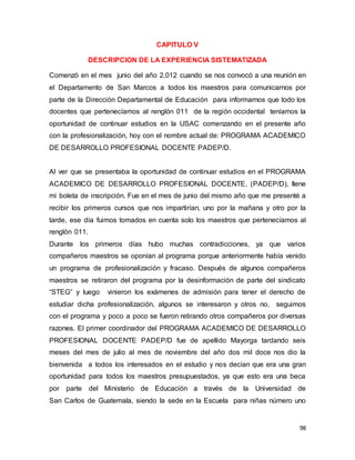 98
CAPITULO V
DESCRIPCION DE LA EXPERIENCIA SISTEMATIZADA
Comenzó en el mes junio del año 2,012 cuando se nos convocó a una reunión en
el Departamento de San Marcos a todos los maestros para comunicarnos por
parte de la Dirección Departamental de Educación para informarnos que todo los
docentes que pertenecíamos al renglón 011 de la región occidental teníamos la
oportunidad de continuar estudios en la USAC comenzando en el presente año
con la profesionalización, hoy con el nombre actual de: PROGRAMA ACADEMICO
DE DESARROLLO PROFESIONAL DOCENTE PADEP/D.
Al ver que se presentaba la oportunidad de continuar estudios en el PROGRAMA
ACADEMICO DE DESARROLLO PROFESIONAL DOCENTE, (PADEP/D), llene
mi boleta de inscripción. Fue en el mes de junio del mismo año que me presenté a
recibir los primeros cursos que nos impartirían, uno por la mañana y otro por la
tarde, ese día fuimos tomados en cuenta solo los maestros que pertenecíamos al
renglón 011.
Durante los primeros días hubo muchas contradicciones, ya que varios
compañeros maestros se oponían al programa porque anteriormente había venido
un programa de profesionalización y fracaso. Después de algunos compañeros
maestros se retiraron del programa por la desinformación de parte del sindicato
“STEG” y luego vinieron los exámenes de admisión para tener el derecho de
estudiar dicha profesionalización, algunos se interesaron y otros no, seguimos
con el programa y poco a poco se fueron retirando otros compañeros por diversas
razones. El primer coordinador del PROGRAMA ACADEMICO DE DESARROLLO
PROFESIONAL DOCENTE PADEP/D fue de apellido Mayorga tardando seis
meses del mes de julio al mes de noviembre del año dos mil doce nos dio la
bienvenida a todos los interesados en el estudio y nos decían que era una gran
oportunidad para todos los maestros presupuestados, ya que esto era una beca
por parte del Ministerio de Educación a través de la Universidad de
San Carlos de Guatemala, siendo la sede en la Escuela para niñas número uno
 