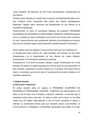 99
“Justa Gonzales” del Municipio de San Pedro Sacatepéquez, Departamento de
San Marcos.
También fueron tomados en cuenta otros municipios del departamento tales como:
San Cristóbal Cucho, Esquipulas Palo Gordo, San Antonio Sacatepéquez,
Malacatan, Pajapita estos municipios del Departamento de San Marcos en el
occidente de Guatemala.
Posteriormente se retira el coordinador Mayorga del programa PROGRAMA
ACADEMICO DE DESARROLLO PROFESIONAL DOCENTE (PADEP/D) llegando
como su sustituto la nueva coordinadora para el año dos mil trece dos mil catorce
la Licda. Araminta Barrios que actualmente culminará con el programa en mención
para que los docentes salgan mejor preparados académicamente en educación.
Asistí a clases todos los sábados a recibir los 20 cursos que nos impartieron en
La escuela para niñas número uno “Justa Gonzales, del municipio de San pedro
Sacatepéquez, en el departamento de San Marcos los cuales influyeron
positivamente en mi formación académica y personal.
Cambiando en mi la forma de pensar, trabajar y actuar. Profundizaron en mí, las
ilusiones de mejorar mi calidad educativa así como la forma en que desempeño mi
labor docente, accediendo al cambio extenso en mi persona. Hoy escribo todo lo
bueno y provechoso que ha sido para mí la adquisición de nuevas virtudes en mi
excelente preparación.
1. Actitud docente
La Educación Tradicional:
Mi actitud docente antes de ingresar al PROGRAMA ACADEMICO DE
DESARROLLO PROFESIONAL DOCENTE (PADEP/D), era tradicionalista, en la
clase yo era el centro, era el dictador y expositor, autoritario, no permitía que un
estudiante tomara libros para leer, sin saber el daño que le hacía, no me daba
cuenta que ahí estaba interrumpiendo a que el mismo practicara la lectura, y
entender su comprensión lectora para que obtuviera nuevos conocimientos, no
conocía técnicas y estrategias y metodologías apropiadas para utilizar en el aula,
 