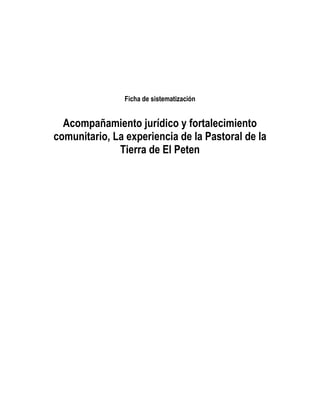 Ficha de sistematización


  Acompañamiento jurídico y fortalecimiento
comunitario, La experiencia de la Pastoral de la
              Tierra de El Peten
 