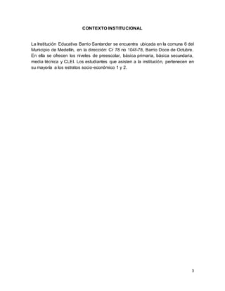 3
CONTEXTO INSTITUCIONAL
La Institución Educativa Barrio Santander se encuentra ubicada en la comuna 6 del
Municipio de Me...