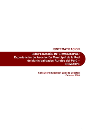 1
SISTEMATIZACION
COOPERACIÓN INTERMUNICIPAL:
Experiencias de Asociación Municipal de la Red
de Municipalidades Rurales del Perú –
REMURPE
Consultora: Elizabeth Salcedo Lobatón
Octubre 2008
 