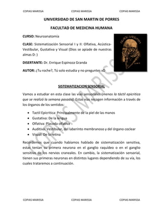 COPIAS MARISSA COPIAS MARISSA COPIAS MARISSA 
COPIAS MARISSA COPIAS MARISSA COPIAS MARISSA 
UNIVERSIDAD DE SAN MARTIN DE PORRES 
FACULTAD DE MEDICINA HUMANA 
CURSO: Neuroanatomía 
CLASE: Sistematización Sensorial I y II: Olfativa, Acústica- Vestibular, Gustativa y Visual (Dios se apiade de nuestras almas D: ) 
DISERTANTE: Dr. Enrique Espinoza Granda 
AUTOR: ¿Tu roche?, Tú solo estudia y no preguntes xD SISTEMATIZACION SENSORIAL Vamos a estudiar en esta clase las vías sensoriales (menos la táctil epicritica que se realizó la semana pasada). Estas vías recogen información a través de los órganos de los sentidos: 
 Tactil Epicritica: Principalmente de la piel de las manos 
 Gustativa: De la lengua 
 Olfativa: Placoda olfativa 
 Auditiva: Vestibular, del laberinto membranoso y del órgano coclear 
 Visual: De la retina 
Recordemos que cuando habíamos hablado de sistematización sensitiva, estas tenían su primera neurona en el ganglio raquídeo o en el ganglio sensitivo de los nervios craneales. En cambio, la sistematización sensorial, tienen sus primeras neuronas en distintos lugares dependiendo de su vía, los cuales trataremos a continuación. 
 