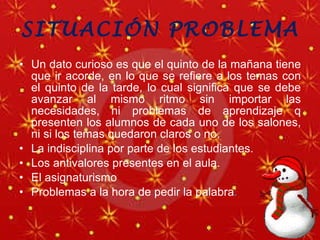 SITUACIÓN PROBLEMA Un dato curioso es que el quinto de la mañana tiene que ir acorde, en lo que se refiere a los temas con el quinto de la tarde, lo cual significa que se debe avanzar al mismo ritmo sin importar las necesidades, ni problemas de aprendizaje q presenten los alumnos de cada uno de los salones, ni si los temas quedaron claros o no. La indisciplina por parte de los estudiantes. Los antivalores presentes en el aula. El asignaturismo Problemas a la hora de pedir la palabra .  