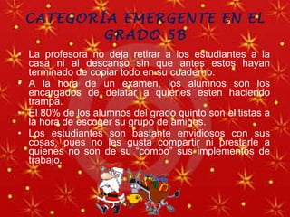 CATEGORÍA EMERGENTE EN EL GRADO 5B La profesora no deja retirar a los estudiantes a la casa ni al descanso sin que antes estos hayan terminado de copiar todo en su cuaderno. A la hora de un examen, los alumnos son los encargados de delatar a quienes esten haciendo trampa. El 80% de los alumnos del grado quinto son elitistas a la hora de escoger su grupo de amigos. Los estudiantes son bastante envidiosos con sus cosas, pues no les gusta compartir ni prestarle a quienes no son de su “combo” sus implementos de trabajo. 