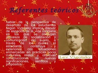 Referentes teóricos  hablar de la perspectiva de desarrollo de los estudiantes según Vygotsky implica discutir de espacios de la vida cotidiana en los que se conjugan procesos de socialización y comunicación del sujeto, a través de los cuales el estudiante construya y exteriorice con situaciones enmarcadas en prácticas socio culturales reales y objetivas construcciones de nuevas significaciones, sentidos y propósitos.   