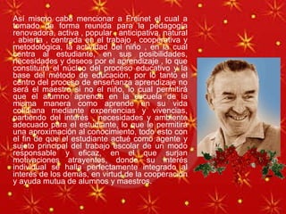 Así mismo cabe mencionar a Freinet el cual a tomado de forma reunida para la pedagogía renovadora, activa , popular , anticipativa, natural , abierta , centrada en el trabajo , cooperativa y metodológica, la actividad del niño , en la cual centra al estudiante, en sus posibilidades, necesidades y deseos por el aprendizaje , lo que constituirá el núcleo del proceso educativo y la base del método de educación, por lo tanto el centro del proceso de enseñanza aprendizaje no será el maestro si no el niño, lo cual permitirá que el alumno aprenda en la escuela de la misma manera como aprende en su vida cotidiana mediante experiencias y vivencias, partiendo del interés , necesidades y ambiente adecuado para el estudiante, lo que le permitirá una aproximación al conocimiento, todo esto con el fin de que el estudiante actué como agente y sujeto principal del trabajo escolar de un modo responsable y eficaz, en el que surjan motivaciones atrayentes, donde su interés individual se halla perfectamente integrado al interés de los demás, en virtud de la cooperación y ayuda mutua de alumnos y maestros. 