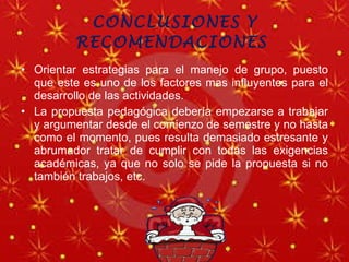 CONCLUSIONES Y RECOMENDACIONES  Orientar estrategias para el manejo de grupo, puesto que este es uno de los factores mas influyentes para el desarrollo de las actividades. La propuesta pedagógica debería empezarse a trabajar y argumentar desde el comienzo de semestre y no hasta como el momento, pues resulta demasiado estresante y abrumador tratar de cumplir con todas las exigencias académicas, ya que no solo se pide la propuesta si no también trabajos, etc. 